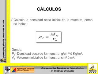 CÁLCULOS
 Calcule la densidad seca inicial de la muestra, como
se indica:
Donde:
Ρd=Densidad seca de la muestra, g/cm3 ó Kg/m3.
Vo=Volumen inicial de la muestra, cm3 ó m3.
o
Sf
d
V
M
Competencias Técnicas de Laboratorista
en Mecánica de Suelos
 