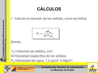 CÁLCULOS
 Calcule el volumen de los sólidos, como se indica:
Donde:
Vs=Volumen de sólidos, cm3.
G=Gravedad específica de los sólidos.
Ρw=Densidad del agua, 1.0 g/cm3 ó Mg/m3.
w
Sf
s
G
M
V
*
Competencias Técnicas de Laboratorista
en Mecánica de Suelos
 