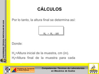 CÁLCULOS
Por lo tanto, la altura final se determina así:
Donde:
Ho=Altura inicial de la muestra, cm (in).
Hf=Altura final de la muestra para cada incremento de
carga, cm (in).
Hf = Ho – ΔH
Competencias Técnicas de Laboratorista
en Mecánica de Suelos
 