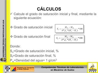 CÁLCULOS
 Calcule el grado de saturación inicial y final, mediante la
siguiente ecuación:
 Grado de saturación inicial
 Grado de saturación final
Donde:
So=Grado de saturación inicial, %
Sf=Grado de saturación final, %
Ρw=Densidad del agua= 1 g/cm3
100*
)(** sow
SfTo
o
HHA
MM
S
100*
)(** sfw
SfTf
f
HHA
MM
S
Competencias Técnicas de Laboratorista
en Mecánica de Suelos
 