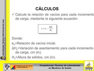 CÁLCULOS
 Calcule la relación de vacíos para cada incremento
de carga, mediante la siguiente ecuación:
Donde:
eo=Relación de vacíos inicial.
ΔHc=Variación de asentamiento para cada incremento
de carga, cm (in).
Hs=Altura de sólidos, cm (in).
s
c
o
H
H
ee
Competencias Técnicas de Laboratorista
en Mecánica de Suelos
 