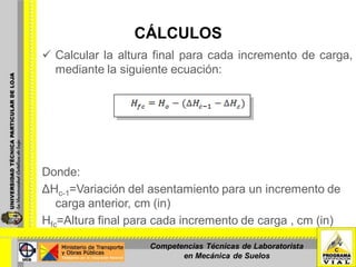 CÁLCULOS
 Calcular la altura final para cada incremento de carga,
mediante la siguiente ecuación:
Donde:
ΔHc-1=Variación del asentamiento para un incremento de
carga anterior, cm (in)
Hfc=Altura final para cada incremento de carga , cm (in)
Competencias Técnicas de Laboratorista
en Mecánica de Suelos
 