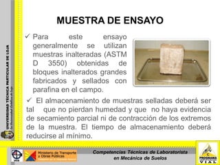 MUESTRA DE ENSAYO
 Para este ensayo
generalmente se utilizan
muestras inalteradas (ASTM
D 3550) obtenidas de
bloques inalterados grandes
fabricados y sellados con
parafina en el campo.
Foto Nº 2: Muestra inalterada cubierta con parafina. El almacenamiento de muestras selladas deberá ser
tal que no pierdan humedad y que no haya evidencia
de secamiento parcial ni de contracción de los extremos
de la muestra. El tiempo de almacenamiento deberá
reducirse al mínimo.
Competencias Técnicas de Laboratorista
en Mecánica de Suelos
 