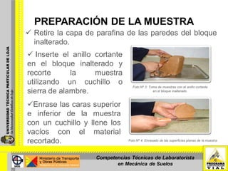 PREPARACIÓN DE LA MUESTRA
 Retire la capa de parafina de las paredes del bloque
inalterado.
 Inserte el anillo cortante
en el bloque inalterado y
recorte la muestra
utilizando un cuchillo o
sierra de alambre.
Foto Nº 3: Toma de muestras con el anillo cortante
en el bloque inalterado.
Enrase las caras superior
e inferior de la muestra
con un cuchillo y llene los
vacíos con el material
recortado. Foto Nº 4: Enrasado de las superficies planas de la muestra
Competencias Técnicas de Laboratorista
en Mecánica de Suelos
 