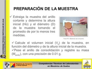 PREPARACIÓN DE LA MUESTRA
 Extraiga la muestra del anillo
cortante y determine la altura
inicial (Ho) y el diámetro (D)
de la muestra tomando el
promedio de por lo menos tres
medidas.
Foto Nº 5: Medición de la muestra
 Calcule el volumen inicial (Vo) de la muestra, en
función del diámetro y de la altura inicial de la muestra.
Pese el anillo de consolidación y registre su masa
(Manillo), con una precisión de 0.01 g.
Competencias Técnicas de Laboratorista
en Mecánica de Suelos
 