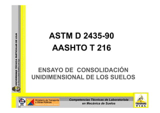 ASTM D 2435-90
     AASHTO T 216

  ENSAYO DE CONSOLIDACIÓN
UNIDIMENSIONAL DE LOS SUELOS


          Competencias Técnicas de Laboratorista
                 en Mecánica de Suelos
 