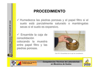 PROCEDIMIENTOPROCEDIMIENTO
H d l i d l l filt i lHumedezca las piedras porosas y el papel filtro si el
suelo está parcialmente saturado o manténgalas
secas si el suelo es expansivosecas si el suelo es expansivo.
Ensamble la caja deEnsamble la caja de
consolidación
colocando la muestra
entre papel filtro y las
piedras porosas.
Foto Nº 8: Ensamblado de la caja de consolidación.
Competencias Técnicas de Laboratorista
en Mecánica de Suelos
 