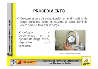 PROCEDIMIENTOPROCEDIMIENTO
Coloque la caja de consolidación en el dispositivo deColoque la caja de consolidación en el dispositivo de
carga poniendo sobre la muestra el disco móvil de
acero para uniformizar la carga.
Coloque el
deformímetro en el
aparato de carga con su
dispositivo paradispositivo para
sujetarse.
Foto Nº 9: Colocación del deformímetro.
Competencias Técnicas de Laboratorista
en Mecánica de Suelos
 