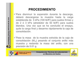 PROCEDIMIENTOPROCEDIMIENTO
Para disminuir la expansión durante la descarga,
deberá descargarse la muestra hasta la carga
establecida de 5 kPa (100 lb/ft2) para suelos firmes y
de 2 ó 3 kPa (alrededor de 50 lb/ft2) para suelosde 2 ó 3 kPa (alrededor de 50 lb/ft2) para suelos
blandos. Una vez que se ha concluido el ensayo,
quite la carga final y desarme rápidamente la caja deq g y p j
consolidación.
Pese la masa de la muestra extraída de la caja de
consolidación (MTf) pesando el conjunto anillo más
t t d l d l illmuestra y restando la masa del anillo, con una
precisión de 0.01 g.
Competencias Técnicas de Laboratorista
en Mecánica de Suelos
 