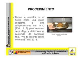 PROCEDIMIENTOPROCEDIMIENTO
Seque la muestra en el
horno hasta una masa
constante a unaconstante a una
temperatura de 110 5 C
(230 9 F), pese su masa(230 9 F), pese su masa
seca (MSf) y determine el
contenido de humedad Foto Nº 13: Secado al horno de la
muestra
final, (Wf) de acuerdo con la
norma ASTM D 2216.
muestra.
Competencias Técnicas de Laboratorista
en Mecánica de Suelos
 