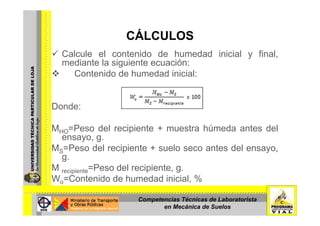 CÁLCULOSCÁLCULOS
Calcule el contenido de humedad inicial y final,
mediante la siguiente ecuación:mediante la siguiente ecuación:
Contenido de humedad inicial:
Donde:
MHO=Peso del recipiente + muestra húmeda antes del
ensayo gensayo, g.
MS=Peso del recipiente + suelo seco antes del ensayo,
g.
M P d l i iM recipiente=Peso del recipiente, g.
Wo=Contenido de humedad inicial, %
Competencias Técnicas de Laboratorista
en Mecánica de Suelos
 