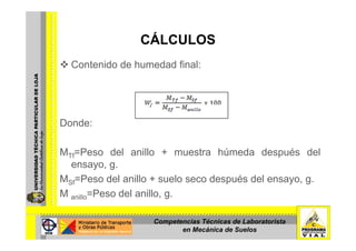 CÁLCULOSCÁLCULOS
Contenido de humedad final:
Donde:Donde:
MTf=Peso del anillo + muestra húmeda después delMTf Peso del anillo + muestra húmeda después del
ensayo, g.
MSf=Peso del anillo + suelo seco después del ensayo, g.Sf p y , g
M anillo=Peso del anillo, g.
Competencias Técnicas de Laboratorista
en Mecánica de Suelos
 
