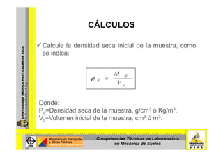 CÁLCULOSCÁLCULOS
Calcule la densidad seca inicial de la muestra, como
se indica:
SfM
=ρ
o
d
V
=ρ
Donde:
Ρd=Densidad seca de la muestra, g/cm3 ó Kg/m3.d
Vo=Volumen inicial de la muestra, cm3 ó m3.
Competencias Técnicas de Laboratorista
en Mecánica de Suelos
 