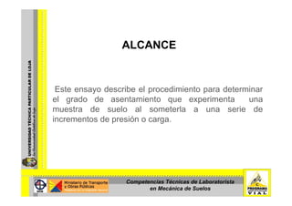 ALCANCE
Este ensayo describe el procedimiento para determinar
el grado de asentamiento que experimenta unag q p
muestra de suelo al someterla a una serie de
incrementos de presión o carga.
Competencias Técnicas de Laboratorista
en Mecánica de Suelos
 