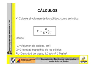 CÁLCULOSCÁLCULOS
Calcule el volumen de los sólidos como se indica:Calcule el volumen de los sólidos, como se indica:
Sf
s
G
M
V
ρ*
=
Donde:
wG ρ
Vs=Volumen de sólidos, cm3.
G G d d ífi d l ólidG=Gravedad específica de los sólidos.
Ρw=Densidad del agua, 1.0 g/cm3 ó Mg/m3.
Competencias Técnicas de Laboratorista
en Mecánica de Suelos
 