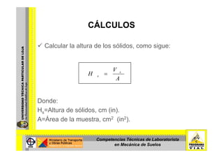 CÁLCULOSCÁLCULOS
Calcular la altura de los sólidos, como sigue:
A
V
H s
s =
A
Donde:
Hs=Altura de sólidos, cm (in).
A=Área de la muestra, cm2 (in2).
Competencias Técnicas de Laboratorista
en Mecánica de Suelos
 