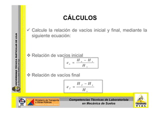 CÁLCULOSCÁLCULOS
Calcule la relación de vacíos inicial y final mediante laCalcule la relación de vacíos inicial y final, mediante la
siguiente ecuación:
Relación de vacíos inicialRelación de vacíos inicial
s
so
o
H
HH
e
−
=
Relación de vacíos final
s
sf
f
H
HH
e
−
=
Competencias Técnicas de Laboratorista
en Mecánica de Suelos
 