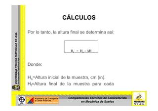 CÁLCULOSCÁLCULOS
Por lo tanto, la altura final se determina así:
Hf = Ho – ∆H
Donde:
Ho=Altura inicial de la muestra, cm (in).
Hf=Altura final de la muestra para cada incremento de
carga, cm (in).
Competencias Técnicas de Laboratorista
en Mecánica de Suelos
 