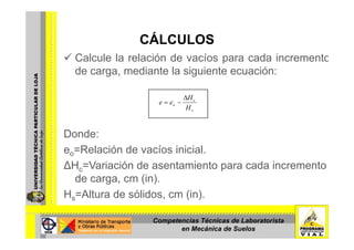 CÁLCULOSCÁLCULOS
Calcule la relación de vacíos para cada incremento
d di t l i i t ióde carga, mediante la siguiente ecuación:
H∆
s
c
o
H
H
ee
∆
−=
Donde:
eo=Relación de vacíos inicial.eo e ac ó de ac os c a
∆Hc=Variación de asentamiento para cada incremento
de carga, cm (in).de carga, cm (in).
Hs=Altura de sólidos, cm (in).
Competencias Técnicas de Laboratorista
en Mecánica de Suelos
 