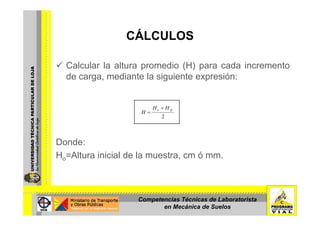 CÁLCULOSCÁLCULOS
Calcular la altura promedio (H) para cada incremento
de carga, mediante la siguiente expresión:
fco HH
H
+
=
D d
2
H =
Donde:
Ho=Altura inicial de la muestra, cm ó mm.
Competencias Técnicas de Laboratorista
en Mecánica de Suelos
 