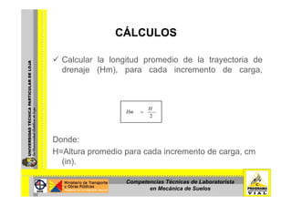 CÁLCULOSCÁLCULOS
Calcular la longitud promedio de la trayectoria de
drenaje (Hm), para cada incremento de carga,
mediante la siguiente expresión:mediante la siguiente expresión:
2
H
Hm =
Donde:
H Alt di d i t dH=Altura promedio para cada incremento de carga, cm
(in).
Competencias Técnicas de Laboratorista
en Mecánica de Suelos
 