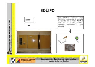 EQUIPOEQUIPO
Otros equipos.‐ Recipientes para
horno determinar el contenido de humedad
de acuerdo con la norma ASTM D
2216, sierra de alambre, cuchillos,
calibrador, cronómetro y agua
destilada.
Competencias Técnicas de Laboratorista
en Mecánica de Suelos
 