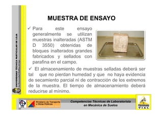 MUESTRA DE ENSAYOMUESTRA DE ENSAYO
Para este ensayo
generalmente se utilizan
muestras inalteradas (ASTM
D 3550) obtenidas deD 3550) obtenidas de
bloques inalterados grandes
fabricados y sellados confabricados y sellados con
parafina en el campo.
Foto Nº 2: Muestra inalterada cubierta con parafinaEl almacenamiento de muestras selladas deberá serFoto N 2: Muestra inalterada cubierta con parafina.
tal que no pierdan humedad y que no haya evidencia
de secamiento parcial ni de contracción de los extremos
de la muestra. El tiempo de almacenamiento deberá
reducirse al mínimo.
Competencias Técnicas de Laboratorista
en Mecánica de Suelos
 
