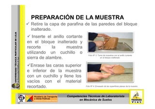 PREPARACIÓN DE LA MUESTRAPREPARACIÓN DE LA MUESTRA
Retire la capa de parafina de las paredes del bloque
inalteradoinalterado.
Inserte el anillo cortante
en el bloque inalterado yen el bloque inalterado y
recorte la muestra
utilizando un cuchillo o
sierra de alambre.
Foto Nº 3: Toma de muestras con el anillo cortante
en el bloque inalterado.
Enrase las caras superiorp
e inferior de la muestra
con un cuchillo y llene los
vacíos con el material
recortado. Foto Nº 4: Enrasado de las superficies planas de la muestra
Competencias Técnicas de Laboratorista
en Mecánica de Suelos
 
