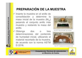 PREPARACIÓN DE LA MUESTRAPREPARACIÓN DE LA MUESTRA
Inserte la muestra en el anillo de
lid ió d t i lconsolidación y determine la
masa inicial de la muestra (MTo)
pesando el conjunto anillo máspesando el conjunto anillo más
muestra y restando la masa del
anillo.
Obtenga dos o tres
determinaciones del contenido
Foto Nº 6: Peso del anillo más muestra.
de humedad inicial, utilizando el
material recortado de la muestra,
de acuerdo con la norma ASTMde acuerdo con la norma ASTM
D 2216. Foto Nº 7: Contenido de humedad inicial.
Competencias Técnicas de Laboratorista
en Mecánica de Suelos
 