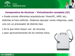 Comparativa de técnicas – Virtualización completa (II)
• Puede emular diferentes arquitecturas: PowerPC, ARM, etc;
distintas al host anfitrión. Podemos ejecutar varias máquinas, cada
una con un procesador de distinto tipo.

• Es la que tiene mayor uso de recursos
y peor aprovechamiento de los mismos tiene.
 