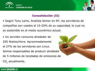 Consolidación (II)
• Según Tony Lams, Analista Senior en NY, los servidores de
compañías son usados al 15-20% de su capacidad, lo cual no
es sostenible en el medio económico actual.

• Un servidor consume alrededor de
255 Watios/Hora. Aproximadamente
el 27% de los servidores son Linux.
Somos responsables de producir alrededor
de 5 millones de toneladas de emisiones de
CO2 anualmente.
 