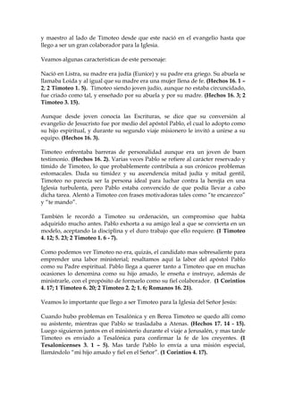 y maestro al lado de Timoteo desde que este nació en el evangelio hasta que
llego a ser un gran colaborador para la Iglesia.

Veamos algunas características de este personaje:

Nació en Listra, su madre era judía (Eunice) y su padre era griego. Su abuela se
llamaba Loida y al igual que su madre era una mujer llena de fe. (Hechos 16. 1 –
2; 2 Timoteo 1. 5). Timoteo siendo joven judío, aunque no estaba circuncidado,
fue criado como tal, y enseñado por su abuela y por su madre. (Hechos 16. 3; 2
Timoteo 3. 15).

Aunque desde joven conocía las Escrituras, se dice que su conversión al
evangelio de Jesucristo fue por medio del apóstol Pablo, el cual lo adopto como
su hijo espiritual, y durante su segundo viaje misionero le invitó a unirse a su
equipo. (Hechos 16. 3).

Timoteo enfrentaba barreras de personalidad aunque era un joven de buen
testimonio. (Hechos 16. 2). Varias veces Pablo se refiere al carácter reservado y
tímido de Timoteo, lo que probablemente contribuía a sus crónicos problemas
estomacales. Dada su timidez y su ascendencia mitad judía y mitad gentil,
Timoteo no parecía ser la persona ideal para luchar contra la herejía en una
Iglesia turbulenta, pero Pablo estaba convencido de que podía llevar a cabo
dicha tarea. Alentó a Timoteo con frases motivadoras tales como “te encarezco”
y “te mando”.

También le recordó a Timoteo su ordenación, un compromiso que había
adquirido mucho antes. Pablo exhorta a su amigo leal a que se convierta en un
modelo, aceptando la disciplina y el duro trabajo que ello requiere. (1 Timoteo
4. 12; 5. 23; 2 Timoteo 1. 6 - 7).

Como podemos ver Timoteo no era, quizás, el candidato mas sobresaliente para
emprender una labor ministerial; resaltamos aquí la labor del apóstol Pablo
como su Padre espiritual. Pablo llega a querer tanto a Timoteo que en muchas
ocasiones lo denomina como su hijo amado, le enseña e instruye, además de
ministrarle, con el propósito de formarlo como su fiel colaborador. (1 Corintios
4. 17; 1 Timoteo 6. 20; 2 Timoteo 2. 2; 1. 6; Romanos 16. 21).

Veamos lo importante que llego a ser Timoteo para la Iglesia del Señor Jesús:

Cuando hubo problemas en Tesalónica y en Berea Timoteo se quedo allí como
su asistente, mientras que Pablo se trasladaba a Atenas. (Hechos 17. 14 - 15).
Luego siguieron juntos en el ministerio durante el viaje a Jerusalén, y mas tarde
Timoteo es enviado a Tesalónica para confirmar la fe de los creyentes. (1
Tesalonicenses 3. 1 – 5). Mas tarde Pablo lo envía a una misión especial,
llamándolo “mi hijo amado y fiel en el Señor”. (1 Corintios 4. 17).
 