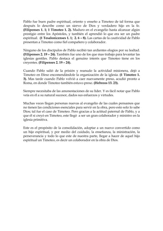 Pablo fue buen padre espiritual, oriento y enseño a Timoteo de tal forma que
después lo describe como un siervo de Dios y verdadero hijo en la fe.
(Filipenses 1. 1; 1 Timoteo 1. 2). Maduro en el evangelio hasta alcanzar algún
prestigio entre los Apóstoles, y también el aprendió lo que era ser un padre
espiritual. (1 Tesalonicenses 1. 1; 2. 6 – 8). Las cartas de la cautividad de Pablo
presentan a Timoteo como fiel compañero y colaborador.

Ninguno de los discípulos de Pablo recibió tan ardientes elogios por su lealtad.
(Filipenses 2. 19 – 24). También fue uno de los que mas trabajo para levantar las
iglesias gentiles. Pablo destaca el genuino interés que Timoteo tiene en los
creyentes. (Filipenses 2. 19 – 24).

Cuando Pablo salió de la prisión y reanudo la actividad misionera, dejó a
Timoteo en Efeso encomendándole la organización de la iglesia. (1 Timoteo 1.
3). Mas tarde cuando Pablo volvió a caer nuevamente preso, acudió pronto a
Roma, en donde Timoteo también estuvo preso. (Hebreos 13. 23).

Siempre necesitaba de las amonestaciones de su líder. Y es fácil notar que Pablo
veía en él a su natural sucesor, dados sus esfuerzos y virtudes.

Muchas veces llegan personas nuevas al evangelio de las cuales pensamos que
no tienen las condiciones esenciales para servir en la obra, pero esto solo lo sabe
Dios; tal fue el caso de Timoteo. Pero gracias a la actitud paternal de Pablo, y a
que él si creyó en Timoteo, este llegó a ser un gran colaborador y ministro en la
iglesia primitiva.

Este es el propósito de la consolidación, adoptar a un nuevo convertido como
un hijo espiritual, y por medio del cuidado, la enseñanza, la ministración, la
perseverancia y todo lo que este de nuestra parte, llegar a hacer de aquel hijo
espiritual un Timoteo, es decir un colaborador en la obra de Dios.
 
