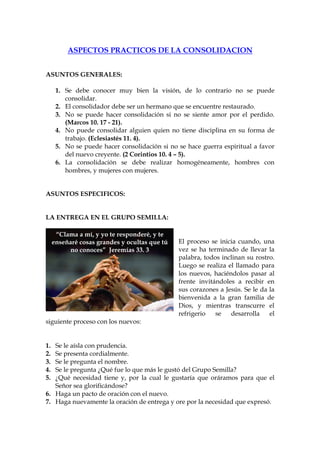 ASPECTOS PRACTICOS DE LA CONSOLIDACION


ASUNTOS GENERALES:

      1. Se debe conocer muy bien la visión, de lo contrario no se puede
         consolidar.
      2. El consolidador debe ser un hermano que se encuentre restaurado.
      3. No se puede hacer consolidación si no se siente amor por el perdido.
         (Marcos 10. 17 - 21).
      4. No puede consolidar alguien quien no tiene disciplina en su forma de
         trabajo. (Eclesiastés 11. 4).
      5. No se puede hacer consolidación si no se hace guerra espiritual a favor
         del nuevo creyente. (2 Corintios 10. 4 – 5).
      6. La consolidación se debe realizar homogéneamente, hombres con
         hombres, y mujeres con mujeres.


ASUNTOS ESPECIFICOS:


LA ENTREGA EN EL GRUPO SEMILLA:

      “Clama a mí, y yo te responderé, y te
     enseñaré cosas grandes y ocultas que tú   El proceso se inicia cuando, una
          no conoces” Jeremías 33. 3           vez se ha terminado de llevar la
                                               palabra, todos inclinan su rostro.
                                               Luego se realiza el llamado para
                                               los nuevos, haciéndolos pasar al
                                               frente invitándoles a recibir en
                                               sus corazones a Jesús. Se le da la
                                               bienvenida a la gran familia de
                                               Dios, y mientras transcurre el
                                               refrigerio   se   desarrolla    el
siguiente proceso con los nuevos:


1. Se le aísla con prudencia.
2. Se presenta cordialmente.
3. Se le pregunta el nombre.
4. Se le pregunta ¿Qué fue lo que más le gustó del Grupo Semilla?
5. ¿Qué necesidad tiene y, por la cual le gustaría que oráramos para que el
   Señor sea glorificándose?
6. Haga un pacto de oración con el nuevo.
7. Haga nuevamente la oración de entrega y ore por la necesidad que expresó.
 