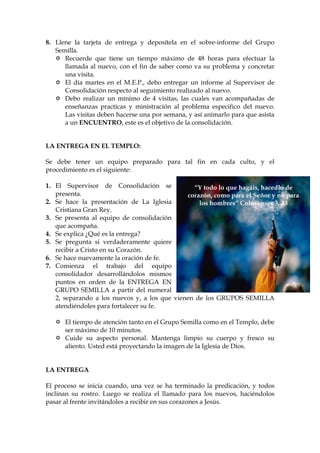 8. Llene la tarjeta de entrega y deposítela en el sobre-informe del Grupo
   Semilla.
      Recuerde que tiene un tiempo máximo de 48 horas para efectuar la
      llamada al nuevo, con el fin de saber como va su problema y concretar
      una visita.
      El día martes en el M.E.P., debo entregar un informe al Supervisor de
      Consolidación respecto al seguimiento realizado al nuevo.
      Debo realizar un mínimo de 4 visitas, las cuales van acompañadas de
      enseñanzas practicas y ministración al problema especifico del nuevo.
      Las visitas deben hacerse una por semana, y así animarlo para que asista
      a un ENCUENTRO, este es el objetivo de la consolidación.


LA ENTREGA EN EL TEMPLO:

Se debe tener un equipo preparado para tal fin en cada culto, y el
procedimiento es el siguiente:

1. El Supervisor de Consolidación se            “Y todo lo que hagáis, hacedlo de
   presenta.                                  corazón, como para el Señor y no para
2. Se hace la presentación de La Iglesia          los hombres” Colosenses 3. 23
   Cristiana Gran Rey.
3. Se presenta al equipo de consolidación
   que acompaña.
4. Se explica ¿Qué es la entrega?
5. Se pregunta si verdaderamente quiere
   recibir a Cristo en su Corazón.
6. Se hace nuevamente la oración de fe.
7. Comienza el trabajo del equipo
   consolidador desarrollándolos mismos
   puntos en orden de la ENTREGA EN
   GRUPO SEMILLA a partir del numeral
   2, separando a los nuevos y, a los que vienen de los GRUPOS SEMILLA
   atendiéndoles para fortalecer su fe.

      El tiempo de atención tanto en el Grupo Semilla como en el Templo, debe
      ser máximo de 10 minutos.
      Cuide su aspecto personal. Mantenga limpio su cuerpo y fresco su
      aliento. Usted está proyectando la imagen de la Iglesia de Dios.


LA ENTREGA

El proceso se inicia cuando, una vez se ha terminado la predicación, y todos
inclinan su rostro. Luego se realiza el llamado para los nuevos, haciéndolos
pasar al frente invitándoles a recibir en sus corazones a Jesús.
 