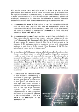 Una vez los nuevos hayan realizado la oración de fe, se les lleva al salón
previamente acondicionado para tal fin de la consolidación, y el consolidador
les explicará claramente la obra de Cristo, y la necesidad que todos tenemos de
acogerlo en nuestro corazón. Aquí se debe utilizar básicamente 5 enseñanzas
claves para la evangelización, esto con el fin de llevarlos a “entender” que es lo
que están haciendo al abrir sus corazones a Cristo; y estas enseñanzas son:

1. La enseñanza del Amor: Se debe explicar lo más claro y sencillo posible del
   amor de Dios hacia nosotros. Para esto es indispensable basarse en
   versículos que hablen de dicha enseñanza. “...Con amor eterno te he amado;
   por tanto, te prolongué mi misericordia” Jeremías 31. 3. Otros versículos
   pueden ser (Juan 3. 16; Juan 10. 10b).

2. La enseñanza del pecado: Se debe explicar, teniendo base en la Palabra de
   Dios, cómo todos los hombres han pecado y ninguno está exento de este
   “mal” (Romanos 3. 23; Romanos 3. 10 – 12). Se debe enfatizar en el punto,
   de que a pesar del inmenso Amor de Dios hacia el hombre, este se ha
   olvidado de Él, haciéndose sabio en su propia opinión y de esta manera
   haciendo lo malo delante de los ojos de Dios; (Romanos 3. 12) “No hay
   quien haga lo bueno, no hay ni siquiera uno.”

3. La enseñanza de Cristo como único y suficiente salvador: Se debe mostrar
   siempre como Cristo murió por mí en la Cruz, cómo allí perdonó todos mis
   pecados y sanó todas mis enfermedades; siempre se deberá presentar a
   Jesucristo Crucificado, como único puente entre Dios y los hombres. Ningún
   mensaje evangelístico sería completo si no mostramos este hecho tan
   trascendental. (Romanos 5. 8) “Mas Dios muestra su amor para con
   nosotros, en que aún siendo pecadores, Cristo murió por nosotros”. Otros
   versículos pueden ser (Juan 14. 6; 1 Juan 1. 7; Isaías 53. 5; Efesios 2. 8 – 9).
   Explicar además que sólo la gracia de Dios por medio de la fe en Cristo nos
   hace salvos.

4. La enseñanza del arrepentimiento:
   Se debe mostrar la importancia y la
   necesidad de que vaya a presencia
   de Dios, pida perdón y además que
   su vida pasada sea borrada, Él lo
   hará. Que cada nuevo muestre al
   Señor su corazón y se arrepienta de
   todo el mal que haya cometido.
   Explicar     que     el     verdadero
   arrepentimiento es aquel que genera
   un cambio de vida positivo. (Hechos       “He aquí, yo estoy a la puerta y llamo; si
   3. 19). Otros versículos (1 Juan 1. 9;      alguno oye mi voz y abre la puerta,
   Isaías 1. 18; Proverbios 28. 13;
                                                 entraré a él, y cenaré con él, y él
   Romanos 12. 2).
                                                             conmigo”
                                                         Apocalipsis 3:20
 