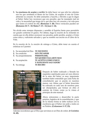 5. La enseñanza de aceptar o recibir: Se debe hacer ver que sólo los valientes
   son los que arrebatan el Reino de los Cielos, de aceptar el reto de Cristo
   abriendo su corazón. Se debe animarlos a hacerlo, y llévelos a que le digan
   al Señor: Señor hoy reconozco que soy pecador, que he manejado mal mi
   vida y la necesidad que tengo de ti, que abro hoy mi corazón y mi vida para
   que tomes el control de ella. (Romanos 3. 20). Otros versículos pueden ser
   (Romanos 10. 9 – 10; Mateo 7. 13 – 14; Juan 1. 12).

No olvide estar siempre dispuesto y sensible al Espíritu Santo para permitirle
ser guiado conforme él quiera. Por último, haga la oración de fe; teniendo en
cuenta que en ella deben reconocer sus pecados, pedir perdón, aceptar a Cristo
como único y suficiente salvador y que su nombre sea escrito en el Libro de la
Vida.

En la oración de fe, la oración de entrega a Cristo, debe tener en cuenta el
enfatizar en 5 puntos:

1. Su necesidad de Dios TE NECESITO
2. Su condición         SOY PECADOR
3. Su arrepentimiento   PERDONAME,
                        NO QUIERO FALLARTE MAS
4. Su aceptación        TE ACEPTO COMO UNICO
                        Y SUFICIENTE SALVADOR”
5. Su entrega           TE RECIBO


    “Velad, estad firmes en la     Después de haber realizado y llenado los
   fe; portaos varonilmente, y     requisitos espirituales para ser esos obreros
    esforzaos. Todas vuestras      de la mies del Señor, es muy importante
      cosas sean hechas con        también haber entendido que cada Ficha de
   amor” 1 Corintios 16. 13 - 14   consolidación que es puesta en nuestras
                                   manos, son Almas que el Señor Jesucristo
                                   ha colocado en cada uno de nosotros para
                                   ser discipulados, par formar en ellos el
                                   carácter de Cristo, como ya lo vimos al
                                   principio de este manual.

                                   Ahora entraremos a desarrollar la parte
                                   práctica, logística de la consolidación, y que
                                   de la misma forma se debe realizar con la
                                   excelencia que el Señor nos pide a todos en
                                   su Palabra. (Colosenses 3. 17, 23).

Además recordemos que al Dios que servimos es un Dios de orden. (1 Corintios
14. 40).
 