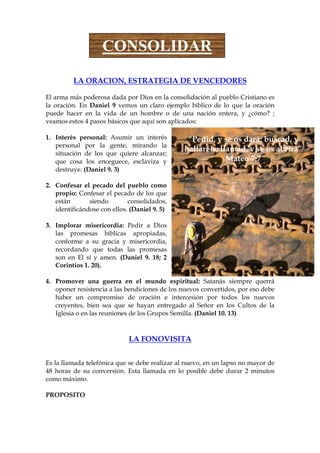 CONSOLIDAR
         LA ORACION, ESTRATEGIA DE VENCEDORES

El arma más poderosa dada por Dios en la consolidación al pueblo Cristiano es
la oración. En Daniel 9 vemos un claro ejemplo bíblico de lo que la oración
puede hacer en la vida de un hombre o de una nación entera, y ¿cómo? ;
veamos estos 4 pasos básicos que aquí son aplicados:

1. Interés personal: Asumir un interés          “Pedid, y se os dará; buscad, y
   personal por la gente, mirando la
                                               hallaréis; llamad, y se os abrirá”
   situación de los que quiere alcanzar;
   que cosa los enceguece, esclaviza y                      Mateo 7:7
   destruye. (Daniel 9. 3)

2. Confesar el pecado del pueblo como
   propio: Confesar el pecado de los que
   están       siendo        consolidados,
   identificándose con ellos. (Daniel 9. 5)

3. Implorar misericordia: Pedir a Dios
   las promesas bíblicas apropiadas,
   conforme a su gracia y misericordia,
   recordando que todas las promesas
   son en El sí y amen. (Daniel 9. 18; 2
   Corintios 1. 20).

4. Promover una guerra en el mundo espiritual: Satanás siempre querrá
   oponer resistencia a las bendiciones de los nuevos convertidos, por eso debe
   haber un compromiso de oración e intercesión por todos los nuevos
   creyentes, bien sea que se hayan entregado al Señor en los Cultos de la
   Iglesia o en las reuniones de los Grupos Semilla. (Daniel 10. 13)



                             LA FONOVISITA


Es la llamada telefónica que se debe realizar al nuevo, en un lapso no mayor de
48 horas de su conversión. Esta llamada en lo posible debe durar 2 minutos
como máximo.

PROPOSITO
 
