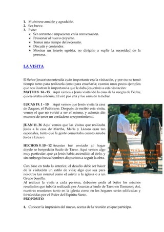 1. Muéstrese amable y agradable.
2. Sea breve.
3. Evite:
      Ser cortante o impaciente en la conversación.
      Presionar al nuevo creyente.
      Tomar más tiempo del necesario.
      Discutir y contender.
      Mostrar un interés egoísta, no dirigido a suplir la necesidad de la
      persona.


LA VISITA


El Señor Jesucristo entendía cuán importante era la visitación, y por eso se tomó
tiempo tanto para realizarla como para enseñarla; veamos unos pocos ejemplos
que nos ilustran la importancia que le daba Jesucristo a esta visitación:
MATEO 8. 14 - 15 Aquí vemos a Jesús visitando la casa de la suegra de Pedro,
quien estaba enferma; El oró por ella y fue sana de la fiebre.

LUCAS 19. 1 - 10 Aquí vemos que Jesús visita la casa
de Zaqueo, el Publicano. Después de recibir esta visita,
vemos el que no volvió a ser el mismo, y además dio
muestra de tener un verdadero arrepentimiento.

JUAN 11. 36 Aquí vemos que las visitas que realizaba
Jesús a la casa de Martha, María y Lázaro eran tan
especiales, tanto que la gente comentaba cuánto amaba
Jesús a Lázaro.

HECHOS 9. 10 - 12 Ananías fue enviado al hogar
donde se hospedaba Saulo de Tarso. Aquí vemos algo          “Levántate y ve a la calle que se
muy particular, que ya Jesús había ascendido al cielo, y    llama Derecha, y busca en casa
sin embargo busca hombres dispuestos a seguir la obra.     de Judas a uno llamado Saulo, de
                                                             Tarso; porque he aquí, él ora”
Con base en todo lo anterior, el desafío debe ser hacer               Hechos 9. 11
de la visitación un estilo de vida; algo que sea para
nosotros tan normal como el asistir a la iglesia o a un
Grupo Semilla.
Al realizar la visita a cada persona, debemos pedir al Señor los mismos
resultados que tubo la realizada por Ananías a Saulo de Tarso en Damasco; Así,
nuestras reuniones tanto en la iglesia como en los hogares serán edificadas y
fortalecidas por el Poder del Espíritu Santo.
PROPOSITO

1. Conocer la impresión del nuevo, acerca de la reunión en que participó.
 