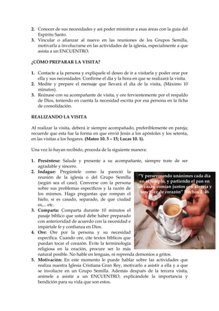 2. Conocer de sus necesidades y así poder ministrar a esas áreas con la guía del
   Espíritu Santo.
3. Vincular o afianzar al nuevo en las reuniones de los Grupos Semilla,
   motivarla a involucrarse en las actividades de la iglesia, especialmente a que
   asista a un ENCUENTRO.

¿CÓMO PREPARAR LA VISITA?

1. Contacte a la persona y explíquele el deseo de ir a visitarla y poder orar por
   ella y sus necesidades. Confirme el día y la hora en que se realizará la visita.
2. Medite y prepare el mensaje que llevará el día de la visita, (Máximo 10
   minutos).
3. Reúnase con su acompañante de visita, y ore fervientemente por el respaldo
   de Dios, teniendo en cuenta la necesidad escrita por esa persona en la ficha
   de consolidación.

REALIZANDO LA VISITA

Al realizar la visita, deberá ir siempre acompañado, preferiblemente en pareja;
recuerde que esta fue la forma en que envió Jesús a los apóstoles y los setenta,
en las visitas a los hogares. (Mateo 10. 5 – 15; Lucas 10. 1).

Una vez lo hayan recibido, proceda de la siguiente manera:

1. Preséntese: Salude y presente a su acompañante, siempre trate de ser
   agradable y sincero.
2. Indague: Pregúntele como la pareció la
   reunión de la iglesia o del Grupo Semilla           “Y perseverando unánimes cada día
   (según sea el caso). Converse con la persona        en el templo, y partiendo el pan en
   sobre sus problemas específicos y la razón de      las casas, comían juntos con alegría y
   los mismos. Haga preguntas que rompan el             sencillez de corazón” Hechos 2. 46
   hielo, si es casado, separado, de que ciudad
   es,... etc.
3. Comparta: Comparta durante 10 minutos el
   pasaje bíblico que usted debe haber preparado
   con anterioridad de acuerdo con la necesidad e
   impártale fe y confianza en Dios.
4. Ore: Ore por la persona y su necesidad
   específica. Cuando ore, cite textos bíblicos que
   puedan tocar el corazón. Evite la terminología
   religiosa en la oración, procure ser lo más
   natural posible. No hable en lenguas, ni reprenda demonios a gritos.
5. Motivación: En este momento le puede hablar sobre las actividades que
   realiza nuestra Iglesia Cristiana Gran Rey, motivarlo a asistir a ella y a que
   se involucre en un Grupo Semilla. Además después de la tercera visita,
   anímele a asistir a un ENCUENTRO, explicándole la importancia y
   bendición para su vida que son estos.
 