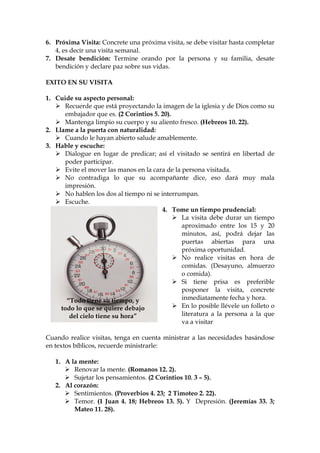 6. Próxima Visita: Concrete una próxima visita, se debe visitar hasta completar
   4, es decir una visita semanal.
7. Desate bendición: Termine orando por la persona y su familia, desate
   bendición y declare paz sobre sus vidas.

EXITO EN SU VISITA

1. Cuide su aspecto personal:
      Recuerde que está proyectando la imagen de la iglesia y de Dios como su
      embajador que es. (2 Corintios 5. 20).
      Mantenga limpio su cuerpo y su aliento fresco. (Hebreos 10. 22).
2. Llame a la puerta con naturalidad:
      Cuando le hayan abierto salude amablemente.
3. Hable y escuche:
      Dialogue en lugar de predicar; así el visitado se sentirá en libertad de
      poder participar.
      Evite el mover las manos en la cara de la persona visitada.
      No contradiga lo que su acompañante dice, eso dará muy mala
      impresión.
      No hablen los dos al tiempo ni se interrumpan.
      Escuche.
                                         4. Tome un tiempo prudencial:
                                                La visita debe durar un tiempo
                                                aproximado entre los 15 y 20
                                                minutos, así, podrá dejar las
                                                puertas abiertas para una
                                                próxima oportunidad.
                                                No realice visitas en hora de
                                                comidas. (Desayuno, almuerzo
                                                o comida).
                                                Si tiene prisa es preferible
                                                posponer la visita, concrete
       “Todo tiene su tiempo, y                 inmediatamente fecha y hora.
     todo lo que se quiere debajo               En lo posible llévele un folleto o
        del cielo tiene su hora”                literatura a la persona a la que
                                                va a visitar

Cuando realice visitas, tenga en cuenta ministrar a las necesidades basándose
en textos bíblicos, recuerde ministrarle:

   1. A la mente:
         Renovar la mente. (Romanos 12. 2).
         Sujetar los pensamientos. (2 Corintios 10. 3 – 5).
   2. Al corazón:
         Sentimientos. (Proverbios 4. 23; 2 Timoteo 2. 22).
         Temor. (1 Juan 4. 18; Hebreos 13. 5). Y Depresión. (Jeremías 33. 3;
         Mateo 11. 28).
 