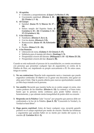 3. Al espíritu:
         Confesión y arrepentimiento. (1 Juan 1. 9; Hechos 3. 19).
         Crecimiento espiritual. (Efesios 2. 20 -
                                                       “Antes, en todas estas cosas somos
         22; 2 Pedro 1. 5 - 8).
   4. Al Cuerpo:                                       más que vencedores por medio de
         Sanidad. (Isaías 53. 5; Marcos 16. 17 –          aquel que nos amó. Por lo cual
         18).                                           estoy seguro de que ni la muerte,
         Somos templo del Espíritu Santo. (1                  ni la vida, ni ángeles, ni
         Corintios 6. 18 – 20; 1 Corintios 3. 16 -       principados, ni potestades, ni lo
         17; 2 Corintios 6. 16).                       presente, ni lo por venir, ni lo alto,
   5. A las relaciones:                                  ni lo profundo, ni ninguna otra
         Familiares. (Efesios 5. 21; 6. 4).             cosa creada nos podrá separar del
         Con los demás. (Efesios 6. 5-9).                 amor de Dios, que es en Cristo
         Restauración. (Isaías 43. 18; Eclesiastés     Jesús Señor nuestro” Romanos 8.
         3. 15).                                                        37 - 39
         Perdón. (Mateo 5. 21 - 26).
   6. A las finanzas:
         Liberación de ruina. (Gálatas 3. 13; Génesis 3. 17).
         Sabiduría para el manejo del dinero. (Santiago 1. 5).
         Prosperidad a través del diezmo. (Malaquías 3. 10 – 12; Mateo 23. 23).
         Prosperidad a través del dar. (Lucas 6. 38).

Cuando se está realizando el proceso de la consolidación, es común encontrarse
con personas que presentan cualquier tipo de argumentos en contra de la
Palabra de Dios, así, impidiendo su propio acercamiento a Él. En estos casos,
tenga en cuenta:

1. No sea contencioso: Deseche todo argumento necio e insensato que pueda
   engendrar contiendas. El objetivo no es ganar una discusión, sino ganar un
   alma para Cristo. Deje la puerta abierta para nuevas oportunidades cuando
   ya Dios haya tratado con la persona.

2. Sea amable: Recuerde que nuestra lucha no es contra sangre ni carne, sino
   contra poderes de las tinieblas. (Efesios 6. 12). La cortesía y el buen trato,
   harán que la persona sienta confianza para poder hablar sincera y
   honestamente, y que además sienta tranquilidad de poder abrir su corazón.

3. Responda con la Palabra: Cada “excusa” por pequeña que parezca debe ser
   confrontada a la luz de la Palabra. (Juan 8. 32) “Conoceréis la Verdad y la
   Verdad os hará libres”.

4. Haga guerra espiritual: Antes de hacer cualquier cosa, recuerde ganarlo
   primero en el campo espiritual por medio de oración. Derribe las fortalezas
   y argumentos que puedan haber en su mente por medio del ayuno y la
   oración. (2 Corintios 10. 4 - 5).
 