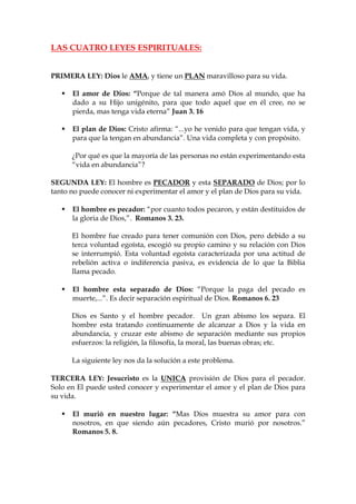 LAS CUATRO LEYES ESPIRITUALES:


PRIMERA LEY: Dios le AMA, y tiene un PLAN maravilloso para su vida.

      El amor de Dios: “Porque de tal manera amó Dios al mundo, que ha
      dado a su Hijo unigénito, para que todo aquel que en él cree, no se
      pierda, mas tenga vida eterna” Juan 3. 16

      El plan de Dios: Cristo afirma: “...yo he venido para que tengan vida, y
      para que la tengan en abundancia”. Una vida completa y con propósito.

      ¿Por qué es que la mayoría de las personas no están experimentando esta
      “vida en abundancia”?

SEGUNDA LEY: El hombre es PECADOR y esta SEPARADO de Dios; por lo
tanto no puede conocer ni experimentar el amor y el plan de Dios para su vida.

      El hombre es pecador: “por cuanto todos pecaron, y están destituidos de
      la gloria de Dios,”. Romanos 3. 23.

      El hombre fue creado para tener comunión con Dios, pero debido a su
      terca voluntad egoísta, escogió su propio camino y su relación con Dios
      se interrumpió. Esta voluntad egoísta caracterizada por una actitud de
      rebelión activa o indiferencia pasiva, es evidencia de lo que la Biblia
      llama pecado.

      El hombre esta separado de Dios: “Porque la paga del pecado es
      muerte,...”. Es decir separación espiritual de Dios. Romanos 6. 23

      Dios es Santo y el hombre pecador. Un gran abismo los separa. El
      hombre esta tratando continuamente de alcanzar a Dios y la vida en
      abundancia, y cruzar este abismo de separación mediante sus propios
      esfuerzos: la religión, la filosofía, la moral, las buenas obras; etc.

      La siguiente ley nos da la solución a este problema.

TERCERA LEY: Jesucristo es la UNICA provisión de Dios para el pecador.
Solo en El puede usted conocer y experimentar el amor y el plan de Dios para
su vida.

      El murió en nuestro lugar: “Mas Dios muestra su amor para con
      nosotros, en que siendo aún pecadores, Cristo murió por nosotros.”
      Romanos 5. 8.
 
