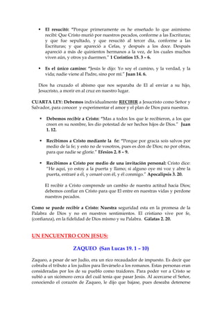El resucitó: “Porque primeramente os he enseñado lo que asimismo
      recibí: Que Cristo murió por nuestros pecados, conforme a las Escrituras;
      y que fue sepultado, y que resucitó al tercer día, conforme a las
      Escrituras; y que apareció a Cefas, y después a los doce. Después
      apareció a más de quinientos hermanos a la vez, de los cuales muchos
      viven aún, y otros ya duermen.” 1 Corintios 15. 3 – 6.

      Es el único camino: “Jesús le dijo: Yo soy el camino, y la verdad, y la
      vida; nadie viene al Padre, sino por mí.” Juan 14. 6.

   Dios ha cruzado el abismo que nos separaba de El al enviar a su hijo,
   Jesucristo, a morir en al cruz en nuestro lugar.

CUARTA LEY: Debemos individualmente RECIBIR a Jesucristo como Señor y
Salvador, para conocer y experimentar el amor y el plan de Dios para nuestras.

       Debemos recibir a Cristo: “Mas a todos los que le recibieron, a los que
       creen en su nombre, les dio potestad de ser hechos hijos de Dios.” Juan
       1. 12.

       Recibimos a Cristo mediante la fe: “Porque por gracia sois salvos por
       medio de la fe; y esto no de vosotros, pues es don de Dios; no por obras,
       para que nadie se gloríe.” Efesios 2. 8 – 9.

       Recibimos a Cristo por medio de una invitación personal: Cristo dice:
       “He aquí, yo estoy a la puerta y llamo; si alguno oye mi voz y abre la
       puerta, entraré a él, y cenaré con él, y él conmigo.” Apocalipsis 3. 20.

      El recibir a Cristo comprende un cambio de nuestra actitud hacia Dios;
      debemos confiar en Cristo para que El entre en nuestras vidas y perdone
      nuestros pecados.

Como se puede recibir a Cristo: Nuestra seguridad esta en la promesa de la
Palabra de Dios y no en nuestros sentimientos. El cristiano vive por fe,
(confianza), en la fidelidad de Dios mismo y su Palabra. Gálatas 2. 20.


UN ENCUENTRO CON JESUS:

                     ZAQUEO (San Lucas 19. 1 – 10)

Zaqueo, a pesar de ser Judío, era un rico recaudador de impuesto. Es decir que
cobraba el tributo a los judíos para llevárselo a los romanos. Estas personas eran
consideradas por los de su pueblo como traidores. Para poder ver a Cristo se
subió a un sicómoro cerca del cuál tenía que pasar Jesús. Al acercarse el Señor,
conociendo el corazón de Zaqueo, le dijo que bajase, pues deseaba detenerse
 
