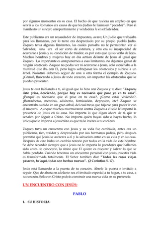 por algunos momentos en su casa. El hecho de que tuviera un empleo en que
servía a los Romanos era causa de que los Judíos le llamasen “pecador”. Pero él
manifestó un sincero arrepentimiento y verdadera fe en el Salvador.

Este publicano era un recaudador de impuestos, avaro; Un Judío que trabajaba
para los Romanos, por lo tanto era despreciado por su propio pueblo Judío.
Zaqueo tenía algunas limitantes, las cuales pensaba no le permitirían ver al
Salvador, una era el ser corto de estatura, y otra era su incapacidad de
acercarse a Jesús y su condición de traidor, es por esto que quiso verlo de lejos.
Muchos hombres y mujeres hoy en día actúan delante de Jesús al igual que
Zaqueo. Lo importante es anteponernos a esas limitantes, no dejarnos ganar de
ningún obstáculo. Zaqueo no podía ver ni acercarse a Jesús, solo escuchaba a la
multitud que iba con El, pero logro sobrepasar los obstáculos y subirse a un
árbol. Nosotros debemos seguir de una u otra forma el ejemplo de Zaqueo.
¿Cómo?, Buscando a Jesús de todo corazón, sin importar los obstáculos que se
puedan presentar.

Jesús te está hablando a ti, al igual que lo hizo con Zaqueo y te dice: “Zaqueo,
date prisa, desciende, porque hoy es necesario que pose yo en tu casa”.
¿Porqué es necesario que el pose en tu casa?, ¿Cómo estas viviendo?,
¿Borracheras, mentiras, adulterio, fornicación, depresión, etc? Zaqueo se
encontraba subido en un gran árbol, del cual tuvo que bajarse para poder ir con
el maestro. Aunque muchos murmuraron contra Zaqueo a él solo le importó la
presencia de Jesús en su casa. No importa lo que digan ahora de ti, que te
señalen por seguir a Cristo. No importa quién hayas sido o hayas hecho, lo
único que le importa a Jesucristo es que tú lo invites a tu corazón.

Zaqueo tuvo un encuentro con Jesús y su vida fue cambiada, antes era un
publicano, rico, traidor y despreciado por sus hermanos judíos, pero después
permitió que Jesús se acercara a él y la salvación entro en su vida y en su casa.
Después de esto hubo un cambio notorio por todos en la vida de este hombre.
Se debe recordar siempre que a Jesús no le importa lo pecadores que hallamos
sido antes de conocerle, lo único que El quiere es rescatar y salvar lo que se
había perdido. Cuando tenemos un encuentro personal con Jesús, nuestra vida
es transformada totalmente. El Señor también dice “Todas las cosas viejas
pasaron, he aquí, todas son hechas nuevas”. (2 Corintios 5. 17).

Jesús está llamando a la puerta de tu corazón. Ábrele la puerta e invítalo a
seguir. Que de ahora en adelante sea el invitado especial a tu hogar, a tu casa, a
tu corazón. Sólo con Cristo podrás construir una nueva vida en su presencia

UN ENCUENTRO CON JESÚS:

                                    PABLO

1. SU HISTORIA:
 