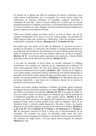 La historia de la iglesia esta llena de ejemplos de notorios criminales cuyas
vidas fueron transformadas por el evangelio. En nuestra época oímos los
testimonios de asesinos, miembros de pandillas, antiguos terroristas y
criminales de todo tipo. Estos conversos hablan de un Señor que los rescató
dramáticamente de su rebelión contra Dios, y del Espíritu Santo que transformo
en formas notables sus vidas. Ninguna de estas transformaciones milagrosas se
puede comparar con la historia de Saulo.

Pablo cuyo nombre griego era Saulo, nació y se crió en Tarso, una de las
capitales intelectuales de la época y foco de cultura griega. Los parientes de
Pablo parecen haber sido numerosos e influyentes. Tenía una hermana casada
en Jerusalén y parientes en Roma. (Romanos 16. 7, 11; Hechos 23. 16).

Sus padres que eran judíos de la tribu de Benjamín, lo enviaron de joven a
estudiar en Jerusalén. La educación allí recibida lo arraigó profundamente en
las tradiciones de los fariseos. Fue instruido en el conocimiento preciso de la ley
judía. Su maestro fue uno de los mas celebres rabinos de su época, Gamaliel.
(Hechos 22. 3). Los jóvenes judíos aprendían una profesión, y Saulo (Pablo)
aprendió el oficio de la fabricación de tiendas. (Hechos 18. 3).

A los pies de Gamaliel, el joven Saulo no estudió solamente el Antiguo
Testamento, sino también las sutilezas de las interpretaciones rabínicas. Se
lanzó ardorosamente dentro del seno del judaísmo, animado de un excesivo
celo por las tradiciones de sus padres. (Gálatas 1. 14). Versado en la religión y
en la cultura judías, sumamente dotado, miembro de una familia distinguida, el
ferviente joven fariseo estaba preparado para grandes logros en el seno de su
pueblo. Las mismas palabras de Pablo en Filipenses 3. 4 – 6 prueban que era un
personaje importante, y que tenía en el comienzo mismo de su carrera la
perspectiva de honores y fortuna.

Cuando unos falsos testigos lapidaron a Esteban, (el primer mártir cristiano),
encargaron al joven Saulo que guardara sus ropas. (Hechos 7. 58). Es indudable
que Pablo era miembro del sanedrín. (Hechos 26. 10). Si el papel de Pablo no
tuvo un carácter oficial, el relato implica, no obstante, que el joven participo en
el deliberado propósito de llevar a cabo aquella muerte. (Hechos 8. 1). Es
evidente que Pablo aborrecía a los adeptos del cristianismo y que los estimaba
peligrosos tanto sobre el plano político como sobre el religioso. Lleno de un
fanatismo firme y violento, estaba dispuesto a llevarlos a todos a la muerte.
Después de esto Saulo organizó la persecución contra los cristianos. (Hechos 8.
3; 22. 4; 26. 10 - 11; 1 Corintios 15. 9; Gálatas 1. 13; Filipenses 3; 1 Timoteo 1.
13). Su conciencia ofuscada lo llevó a actuar con el encarnizamiento de un
inquisidor. No contento con actuar en Jerusalén, pidió cartas del sumo
sacerdote para las sinagogas de Damasco, a fin de llevar presos para Jerusalén a
los cristianos de origen judío, a los que quería llevar cargados de cadenas.
(Hechos 9. 1 – 2).
 