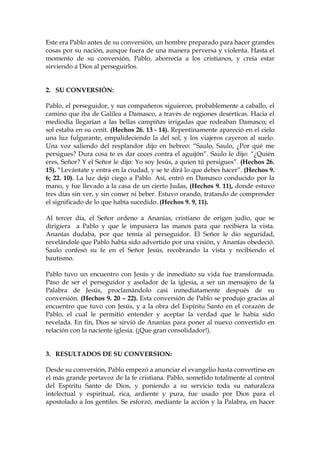 Este era Pablo antes de su conversión, un hombre preparado para hacer grandes
cosas por su nación, aunque fuera de una manera perversa y violenta. Hasta el
momento de su conversión, Pablo, aborrecía a los cristianos, y creía estar
sirviendo a Dios al perseguirlos.


2. SU CONVERSIÓN:

Pablo, el perseguidor, y sus compañeros siguieron, probablemente a caballo, el
camino que iba de Galilea a Damasco, a través de regiones desérticas. Hacia el
mediodía llegarían a las bellas campiñas irrigadas que rodeaban Damasco; el
sol estaba en su cenit. (Hechos 26. 13 - 14). Repentinamente apareció en el cielo
una luz fulgurante, empalideciendo la del sol, y los viajeros cayeron al suelo.
Una voz saliendo del resplandor dijo en hebreo: “Saulo, Saulo, ¿Por qué me
persigues? Dura cosa te es dar coces contra el aguijón”. Saulo le dijo: “¿Quién
eres, Señor? Y el Señor le dijo: Yo soy Jesús, a quien tú persigues”. (Hechos 26.
15). “Levántate y entra en la ciudad, y se te dirá lo que debes hacer”. (Hechos 9.
6; 22. 10). La luz dejó ciego a Pablo. Así, entró en Damasco conducido por la
mano, y fue llevado a la casa de un cierto Judas, (Hechos 9. 11), donde estuvo
tres días sin ver, y sin comer ni beber. Estuvo orando, tratando de comprender
el significado de lo que había sucedido. (Hechos 9. 9, 11).

Al tercer día, el Señor ordeno a Ananías, cristiano de origen judío, que se
dirigiera a Pablo y que le impusiera las manos para que recibiera la vista.
Ananías dudaba, por que temía al perseguidor. El Señor le dio seguridad,
revelándole que Pablo había sido advertido por una visión, y Ananías obedeció.
Saulo confesó su fe en el Señor Jesús, recobrando la vista y recibiendo el
bautismo.

Pablo tuvo un encuentro con Jesús y de inmediato su vida fue transformada.
Paso de ser el perseguidor y asolador de la iglesia, a ser un mensajero de la
Palabra de Jesús, proclamándolo casi inmediatamente después de su
conversión. (Hechos 9. 20 – 22). Esta conversión de Pablo se produjo gracias al
encuentro que tuvo con Jesús, y a la obra del Espíritu Santo en el corazón de
Pablo, el cual le permitió entender y aceptar la verdad que le había sido
revelada. En fin, Dios se sirvió de Ananías para poner al nuevo convertido en
relación con la naciente iglesia. (¡Que gran consolidador!).


3. RESULTADOS DE SU CONVERSION:

Desde su conversión, Pablo empezó a anunciar el evangelio hasta convertirse en
el más grande portavoz de la fe cristiana. Pablo, sometido totalmente al control
del Espíritu Santo de Dios, y poniendo a su servicio toda su naturaleza
intelectual y espiritual, rica, ardiente y pura, fue usado por Dios para el
apostolado a los gentiles. Se esforzó, mediante la acción y la Palabra, en hacer
 