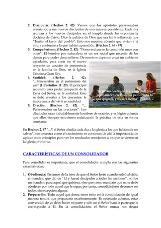2. Discipular: (Hechos 2. 42). Vemos que los apóstoles perseveraban
      enseñando a sus nuevos discípulos de una manera persistente. Cada día
      reunían a los nuevos discípulos en el templo donde les exponían la
      doctrina de Cristo. Dice la palabra de Dios que era tal la influencia que
      “Tenían el favor del pueblo”. Esto nos muestra además que vivían a la
      altura conforme a lo que habían aprendido. (Hechos 2. 46 - 47)
   3. Compañerismo: (Hechos 2. 42). “Perseveraban en la comunión unos con
      otros”. El hombre por naturaleza es un ser social que necesita de los
      demás para poder desarrollarse. De nosotros depende crear un ambiente
      agradable, para crear en el nuevo
      creyente un carácter de pertenencia
      en la familia de Dios, en la Iglesia
      Cristiana Gran Rey.
   4. Santidad:       (Hechos     2.     42).
      “...Perseveraban en el partimiento del
      pan” (1 Corintios 11 .29). El principal
      requisito para poder compartir de la
                                                  “Si permanecéis en mi, y mis palabras
      Cena del Señor, es la santidad. Esto
                                                  permanecen en vosotros pedid todo lo
      se debe enseñar a los creyentes, la        que queráis, y os será hecho” Juan15. 7
      importancia del vivir en santidad.
   5. Oración: (Hechos 2. 42). “...
      Perseveraban en las oraciones”. Los
      discípulos eran indudablemente hombres de oración, y es lógico además
      que ellos siempre estuviesen enfatizando la práctica de esta en forma
      constante.

En Hechos 2. 47 “...Y el Señor añadía cada día a la iglesia a los que habían de ser
salvos”, nos muestra como el crecimiento es continuo; de ahí la importancia de
aplicar estos principios para ver los resultados semejantes a los que se vieron en
la iglesia primitiva.


CARACTERÍSTICAS DE UN CONSOLIDADOR

Para consolidar es importante, que el consolidador cumpla con las siguientes
características:

1. Obediencia: Partamos de la base de que el Señor Jesús cuando subió al cielo,
   el mandato que dio de “Id y haced discípulos a todas las naciones”, no fue
   un mandato para aquel que quisiera, sino que como mandato que es, se debe
   obedecer por todo aquel que le sigue; por tanto, consolidadores debemos ser
   todos, sin excepción alguna.
2. Preparación: Todo aquel que desea tener éxito en la consolidación de igual
   manera tendrá que prepararse excelentemente. Es necesario además, estar
   convencido de yo debo hacer mi parte y sólo así el Señor hará la parte que le
   corresponde a Él. En la consolidación, el Señor nunca nos dejará
 