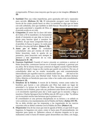 avergonzados. Él hace cosas mayores que las que yo me imagino. (Efesios 3.
   20)

3. Santidad: Dios usa vidas imperfectas, pero apartadas del mal y separadas
   para servirle. (Hebreos 12. 14). El únicamente escogerá vasos limpios a
   través de los cuales pueda hacer su obra. La santidad es algo que no basta
   con solo anhelarla, sino que también se debe buscar. Recuerde que lo único
   que quita autoridad y respaldo de Dios, es
   el pecado oculto en su vida.
4. Compasión: El amor fue la clave del éxito
   de Cristo y Él lo manifestó a la humanidad
   desde el momento en que deja su trono de
   gloria para hacerse igual a nosotros los
   hombres. El que tiene compasión llora por
   el perdido, lo busca, lo gana y lo cuida para
   llevarlo a los pies del Señor. (Mateo 9. 36)
5. Amor por el Señor: El verdadero
   consolidador ama por encima de todo al              “Preparad el camino del
   Señor Jesucristo; nada lo aparta de su               Señor, enderezad sus
   presencia, pues Jesucristo será siempre lo
                                                          sendas” Mateo 3:3
   primero y más importante de su vida.
   (Romanos 8. 35 - 39)
6. Guerrero Espiritual: Cuando el nuevo creyente se comienza a acercar al
   Señor Jesucristo, comienzan fuerzas en el mundo espiritual, a guerrear por
   esa alma. De la misma forma que comenzó en Egipto cuando Faraón libertó
   al pueblo de Israel y luego se dio cuenta que quedó sin esclavos. Por eso, el
   consolidador debe ser un orador incansable, que está constantemente
   intercediendo por aquellos nuevos y atando toda fuerza         del mal en los
   lugares celestiales para una libertad total. Todos los días deberá declarar
   Cielos Abiertos en bendición para esas vidas a las cuales está consolidando.
   (Efesios 6. 12).
7. Estudioso de la Palabra: A través de la historia, vemos como todos los
   hombres que fueron y son utilizados por Dios han dado un lugar de
   prioridad a la lectura de la Palabra de Dios. Necesitamos estar en total
   conexión con la Palabra, pues solo así, podremos estar llenos de la sabiduría
   y el crecimiento espiritual para dar a todo aquel que lo necesita y llega a
   nosotros. Charles Spurgeon leyó la Biblia más de 100 veces y dijo: "La última
   vez la encontré mucho más hermosa que la primera vez".
   El consolidador es una persona disciplinada en su lectura y su anhelo es
   vivir conforme a los mandamientos de la Palabra del Señor. (Salmo 119. 97).
   No se debe olvidar que las respuestas a las inquietudes de los nuevos
   creyentes sólo se deben contestar con la Palabra de Dios. (Mateo 4. 4).
8. Disposición: Una de las cosas que más le agrada al Señor, es que todo lo que
   hagamos, lo hagamos con amor, como si fuera para El personalmente, sin
   importar para quién es. Debemos colocar el máximo empeño en lo que
   realizamos como si fuera El mismo quien desarrollara esa labor, con fuego,
 