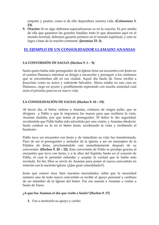 empeño y pasión, como si de ello dependiera nuestra vida. (Colosenses 3.
   23).
9. Oración: Si en algo debemos especializarnos es en la oración. Es por medio
   de ella que ganamos las grandes batallas; todo lo que deseamos aquí en el
   mundo terrenal, debemos ganarlo primero en el mundo espiritual, y esto se
   logra a base de la oración constante. (Jeremías 33. 3).

EL EJEMPLO DE UN CONSOLIDADOR LLAMADO ANANIAS


LA CONVERSIÓN DE SAULO: (Hechos 9. 1 - 9):

Saulo quien había sido perseguidor de la Iglesia tiene un encuentro con Jesús en
el camino Damasco mientras se dirigía a encarcelar y perseguir a los cristianos
que se encontraban allí en esa ciudad. Aquel día Saulo de Tarso recibió a
Jesucristo como su único y suficiente Salvador. Ahora estaba en una casa en
Damasco, ciego en ayuno y posiblemente esperando con mucha ansiedad cual
sería el próximo paso en su nueva vida.


LA CONSOLIDACIÓN DE SAULO: (Hechos 9. 10 – 19):

Al tercer día, el Señor ordeno a Ananías, cristiano de origen judío, que se
dirigiera a Pablo y que le impusiera las manos para que recibiera la vista.
Ananías dudaba, por que temía al perseguidor. El Señor le dio seguridad,
revelándole que Pablo había sido advertido por una visión, y Ananías obedeció.
Saulo confesó su fe en el Señor Jesús, recobrando la vista y recibiendo el
bautismo.

Pablo tuvo un encuentro con Jesús y de inmediato su vida fue transformada.
Paso de ser el perseguidor y asolador de la iglesia, a ser un mensajero de la
Palabra de Jesús, proclamándolo casi inmediatamente después de su
conversión. (Hechos 9. 20 – 22). Esta conversión de Pablo se produjo gracias al
encuentro que tuvo con Jesús, y a la obra del Espíritu Santo en el corazón de
Pablo, el cual le permitió entender y aceptar la verdad que le había sido
revelada. En fin, Dios se sirvió de Ananías para poner al nuevo convertido en
relación con la naciente iglesia. (¡Que gran consolidador!).

Jesús que conoce muy bien nuestras necesidades, sabía que la necesidad
número uno de todo nuevo convertido es recibir el apoyo personal y cariñoso
de un miembro de la Iglesia del Señor. Por eso manda a Ananías a visitar a
Saulo de Tarso.

¿A que fue Ananías el día que visitó a Saulo? (Hechos 9. 17)

   1. Fue a mostrarle su apoyo y cariño.
 